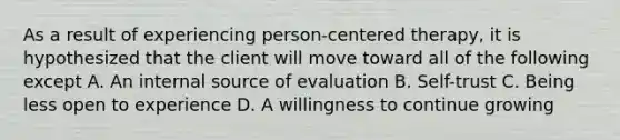 As a result of experiencing person-centered therapy, it is hypothesized that the client will move toward all of the following except A. An internal source of evaluation B. Self-trust C. Being less open to experience D. A willingness to continue growing