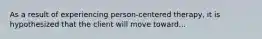 As a result of experiencing person-centered therapy, it is hypothesized that the client will move toward...