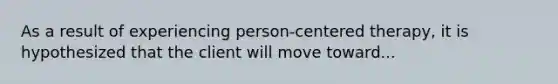 As a result of experiencing person-centered therapy, it is hypothesized that the client will move toward...