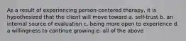 As a result of experiencing person-centered therapy, it is hypothesized that the client will move toward a. self-trust b. an internal source of evaluation c. being more open to experience d. a willingness to continue growing e. all of the above