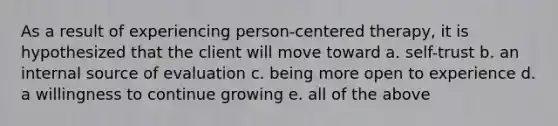 As a result of experiencing person-centered therapy, it is hypothesized that the client will move toward a. self-trust b. an internal source of evaluation c. being more open to experience d. a willingness to continue growing e. all of the above