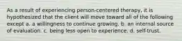 As a result of experiencing person-centered therapy, it is hypothesized that the client will move toward all of the following except a. a willingness to continue growing. b. an internal source of evaluation. c. being less open to experience. d. self-trust.