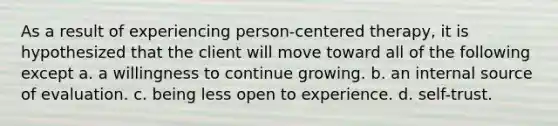 As a result of experiencing person-centered therapy, it is hypothesized that the client will move toward all of the following except a. a willingness to continue growing. b. an internal source of evaluation. c. being less open to experience. d. self-trust.