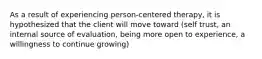 As a result of experiencing person-centered therapy, it is hypothesized that the client will move toward (self trust, an internal source of evaluation, being more open to experience, a willingness to continue growing)