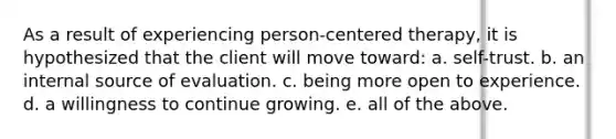 As a result of experiencing person-centered therapy, it is hypothesized that the client will move toward: a. self-trust. b. an internal source of evaluation. c. being more open to experience. d. a willingness to continue growing. e. all of the above.