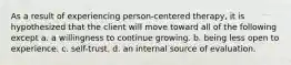 As a result of experiencing person-centered therapy, it is hypothesized that the client will move toward all of the following except a. a willingness to continue growing. b. being less open to experience. c. self-trust. d. an internal source of evaluation.