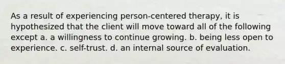 As a result of experiencing person-centered therapy, it is hypothesized that the client will move toward all of the following except a. a willingness to continue growing. b. being less open to experience. c. self-trust. d. an internal source of evaluation.