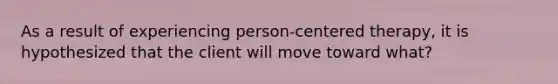 As a result of experiencing person-centered therapy, it is hypothesized that the client will move toward what?