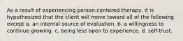 As a result of experiencing person-centered therapy, it is hypothesized that the client will move toward all of the following except a. an internal source of evaluation. b. a willingness to continue growing. c. being less open to experience. d. self-trust.