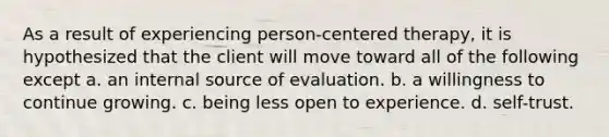 As a result of experiencing person-centered therapy, it is hypothesized that the client will move toward all of the following except a. an internal source of evaluation. b. a willingness to continue growing. c. being less open to experience. d. self-trust.