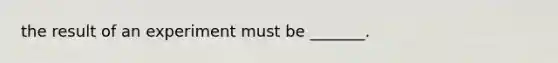 the result of an experiment must be _______.