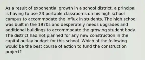 As a result of exponential growth in a school district, a principal is having to use 23 portable classrooms on his high school campus to accommodate the influx in students. The high school was built in the 1970s and desperately needs upgrades and additional buildings to accommodate the growing student body. The district had not planned for any new construction in the capital outlay budget for this school. Which of the following would be the best course of action to fund the construction project?