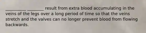 __________ ________ result from extra blood accumulating in the veins of the legs over a long period of time so that the veins stretch and the valves can no longer prevent blood from flowing backwards.