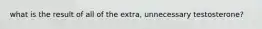 what is the result of all of the extra, unnecessary testosterone?