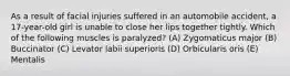 As a result of facial injuries suffered in an automobile accident, a 17-year-old girl is unable to close her lips together tightly. Which of the following muscles is paralyzed? (A) Zygomaticus major (B) Buccinator (C) Levator labii superioris (D) Orbicularis oris (E) Mentalis