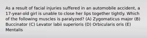 As a result of facial injuries suffered in an automobile accident, a 17-year-old girl is unable to close her lips together tightly. Which of the following muscles is paralyzed? (A) Zygomaticus major (B) Buccinator (C) Levator labii superioris (D) Orbicularis oris (E) Mentalis