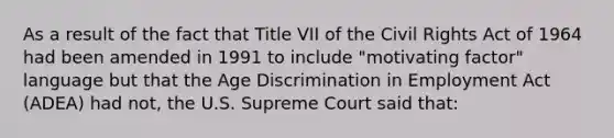 As a result of the fact that Title VII of the Civil Rights Act of 1964 had been amended in 1991 to include "motivating factor" language but that the Age Discrimination in Employment Act (ADEA) had not, the U.S. Supreme Court said that: