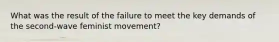 What was the result of the failure to meet the key demands of the second-wave feminist movement?