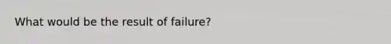 What would be the result of failure?