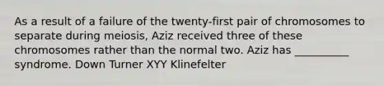 As a result of a failure of the twenty-first pair of chromosomes to separate during meiosis, Aziz received three of these chromosomes rather than the normal two. Aziz has __________ syndrome. Down Turner XYY Klinefelter