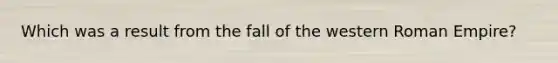 Which was a result from the fall of the western Roman Empire?