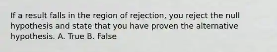 If a result falls in the region of rejection, you reject the null hypothesis and state that you have proven the alternative hypothesis. A. True B. False