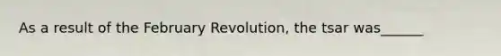 As a result of the February Revolution, the tsar was______