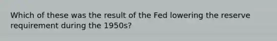 Which of these was the result of the Fed lowering the reserve requirement during the 1950s?