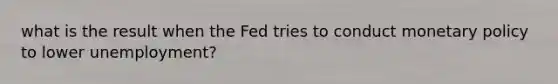 what is the result when the Fed tries to conduct monetary policy to lower unemployment?