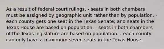 As a result of federal court rulings, - seats in both chambers must be assigned by geographic unit rather than by population. - each county gets one seat in the Texas Senate; and seats in the Texas House are based on population. - seats in both chambers of the Texas legislature are based on population. - each county can only have a maximum seven seats in the Texas House.