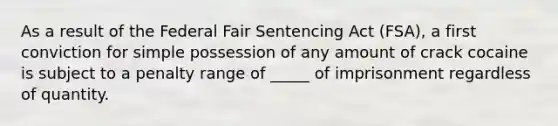 As a result of the Federal Fair Sentencing Act (FSA), a first conviction for simple possession of any amount of crack cocaine is subject to a penalty range of _____ of imprisonment regardless of quantity.