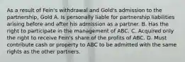 As a result of Fein's withdrawal and Gold's admission to the partnership, Gold A. Is personally liable for partnership liabilities arising before and after his admission as a partner. B. Has the right to participate in the management of ABC. C. Acquired only the right to receive Fein's share of the profits of ABC. D. Must contribute cash or property to ABC to be admitted with the same rights as the other partners.