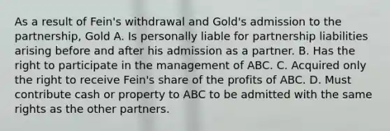 As a result of Fein's withdrawal and Gold's admission to the partnership, Gold A. Is personally liable for partnership liabilities arising before and after his admission as a partner. B. Has the right to participate in the management of ABC. C. Acquired only the right to receive Fein's share of the profits of ABC. D. Must contribute cash or property to ABC to be admitted with the same rights as the other partners.