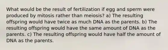 What would be the result of fertilization if egg and sperm were produced by mitosis rather than meiosis? a) The resulting offspring would have twice as much DNA as the parents. b) The resulting offspring would have the same amount of DNA as the parents. c) The resulting offspring would have half the amount of DNA as the parents.