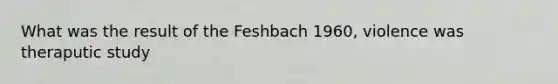 What was the result of the Feshbach 1960, violence was theraputic study