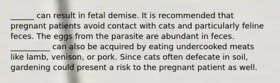 ______ can result in fetal demise. It is recommended that pregnant patients avoid contact with cats and particularly feline feces. The eggs from the parasite are abundant in feces. __________ can also be acquired by eating undercooked meats like lamb, venison, or pork. Since cats often defecate in soil, gardening could present a risk to the pregnant patient as well.