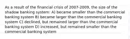 As a result of the financial crisis of 2007-2009, the size of the shadow banking system: A) became smaller than the commercial banking system B) became larger than the commercial banking system C) declined, but remained larger than the commercial banking system D) increased, but remained smaller than the commercial banking system