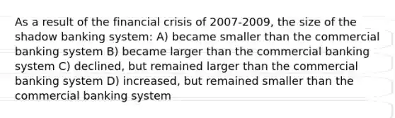 As a result of the financial crisis of 2007-2009, the size of the shadow banking system: A) became smaller than the commercial banking system B) became larger than the commercial banking system C) declined, but remained larger than the commercial banking system D) increased, but remained smaller than the commercial banking system