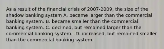 As a result of the financial crisis of 2007-​2009, the size of the shadow banking system A. became larger than the commercial banking system. B. became smaller than the commercial banking system. C. ​declined, but remained larger than the commercial banking system. .D. ​increased, but remained smaller than the commercial banking system.