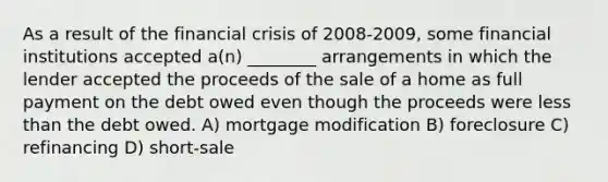 As a result of the financial crisis of 2008-2009, some financial institutions accepted a(n) ________ arrangements in which the lender accepted the proceeds of the sale of a home as full payment on the debt owed even though the proceeds were less than the debt owed. A) mortgage modification B) foreclosure C) refinancing D) short-sale