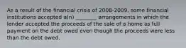 As a result of the financial crisis of 2008-2009, some financial institutions accepted a(n) ________ arrangements in which the lender accepted the proceeds of the sale of a home as full payment on the debt owed even though the proceeds were less than the debt owed.