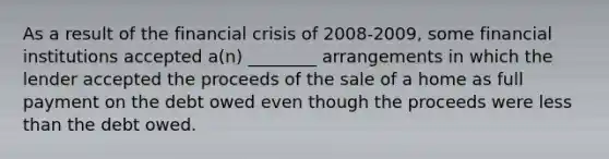 As a result of the financial crisis of 2008-2009, some financial institutions accepted a(n) ________ arrangements in which the lender accepted the proceeds of the sale of a home as full payment on the debt owed even though the proceeds were less than the debt owed.