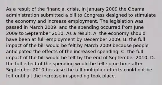 As a result of the financial crisis, in January 2009 the Obama administration submitted a bill to Congress designed to stimulate the economy and increase employment. The legislation was passed in March 2009, and the spending occurred from June 2009 to September 2010. As a result, A. the economy should have been at full-employment by December 2009. B. the full impact of the bill would be felt by March 2009 because people anticipated the effects of the increased spending. C. the full impact of the bill would be felt by the end of September 2010. D. the full effect of the spending would be felt some time after September 2010 because the full multiplier effects could not be felt until all the increase in spending took place.