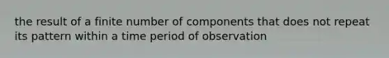 the result of a finite number of components that does not repeat its pattern within a time period of observation