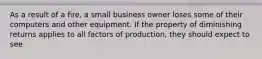 As a result of a fire, a small business owner loses some of their computers and other equipment. If the property of diminishing returns applies to all factors of production, they should expect to see