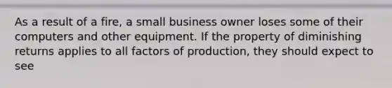 As a result of a fire, a small business owner loses some of their computers and other equipment. If the property of diminishing returns applies to all factors of production, they should expect to see