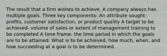 The result that a firm wishes to achieve. A company always has multiple goals. Three key components: An attribute sought- profits, customer satisfaction, or product quality A target to be achieved- volume of sales or extent of management training to be completed A time frame- the time period in which the goals are to be attained. What is to be achieved, how much, when, and how succeeding at a goal is to be determined.