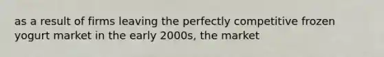 as a result of firms leaving the perfectly competitive frozen yogurt market in the early 2000s, the market