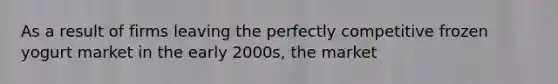 As a result of firms leaving the perfectly competitive frozen yogurt market in the early 2000s, the market