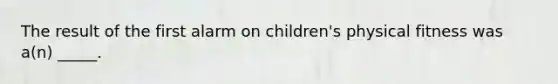 The result of the first alarm on children's physical fitness was a(n) _____.